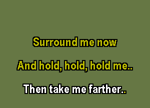 Surround me now

And hold, hold, hold me..

Then take me farther..