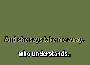 And she says take me away..

who understands..