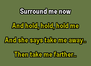 Surround me now

And hold, hold, hold me

And she says take me away..

Then take me farther..