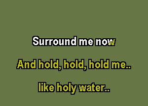 Surround me now

And hold, hold, hold me..

like holy water..