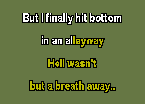 But I finally hit bottom
in an alleyway

Hell wasn't

but a breath away..
