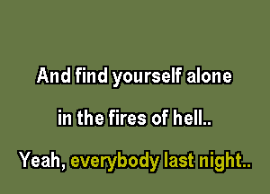 And find yourself alone

in the fires of hell..

Yeah, everybody last night..