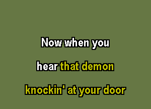 Now when you

hear that demon

knockin' at your door