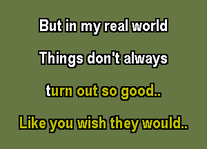 But in my real world
Things don't always

turn out so good..

Like you wish they would..