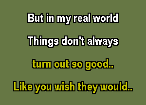 But in my real world
Things don't always

turn out so good..

Like you wish they would..