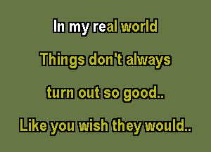 In my real world
Things don't always

turn out so good..

Like you wish they would..