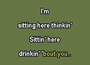 I'm
sitting here thinkin'

Sittin' here

drinkin' 'bout you..