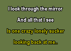 I look through the mirror

And all that I see

Is one crazy lonely sucker

looking back at me..