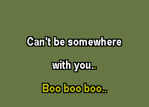 Can't be somewhere

with you..

Boo boo boo..