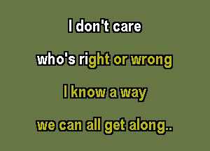 I don't care

who's right or wrong

I know a way

we can all get along..