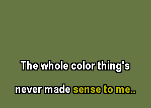 The whole color thing's

never made sense to me..