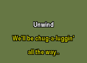 Unwind

We'll be chug-a-luggin'

all the way..