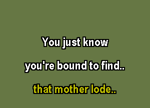 You just know

you're bound to find..

that mother lode..