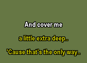 And cover me

a little extra deep..

'Cause that's the only way..