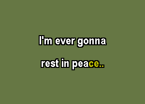 I'm ever gonna

rest in peace..