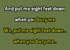 And put me eight feet down
when you bury me

W0, put me eight feet down..

when you bury me..