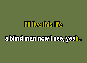 I'll live this life

a blind man now I see, yeah..