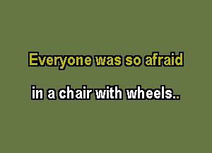 Everyone was so afraid

in a chair with wheels.