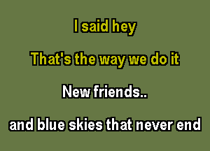 I said hey

That's the way we do it

New friends..

and blue skies that never end