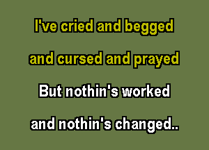 I've cried and begged
and cursed and prayed

But nothin's worked

and nothin's changed