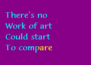 There's no
Work of art

Could start
To compare