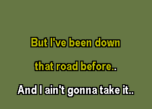 But I've been down

that road before..

And I ain't gonna take it..