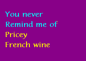 You never
Remind me of

Pricey
French wine