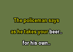 The policeman says

as he takes your beer..

for his own..