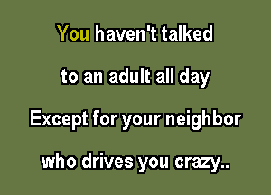 You haven't talked

to an adult all day

Except for your neighbor

who drives you crazy..