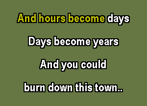And hours become days

Days become years
And you could

burn down this town..