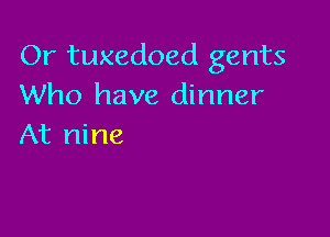 Or tuxedoed gents
Who have dinner

At nine