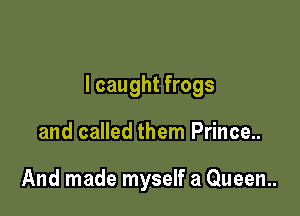 I caught frogs

and called them Prince..

And made myself a Queen.