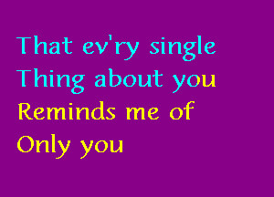 That ev'ry single
Thing about you

Reminds me of
Only you