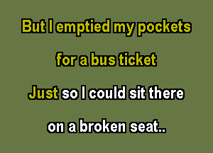 But I emptied my pockets

for a bus ticket
Just so I could sit there

on a broken seat.