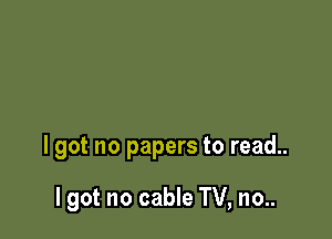 I got no papers to read..

I got no cable TV, no..