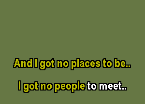 And I got no places to be..

lgot no people to meet.