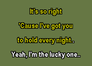 It's so right
'Cause I've got you

to hold every night.

Yeah, I'm the lucky one..