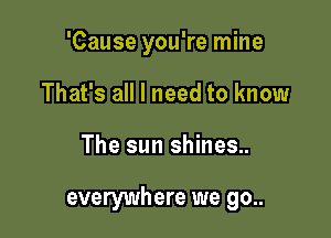 'Cause you're mine
That's all I need to know

The sun shines..

everywhere we go..