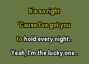 It's so right
'Cause I've got you

to hold every night.

Yeah, I'm the lucky one..