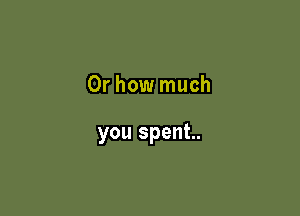 Or how much

you spent.