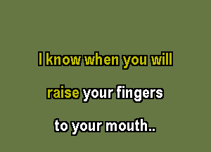 I know when you will

raise your fingers

to your mouth..