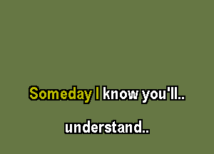 Someday I know you'll..

understand..