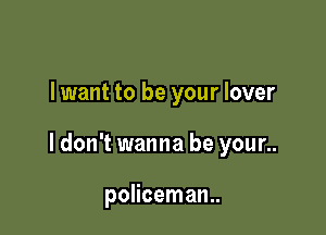 lwant to be your lover

ldon't wanna be your..

policeman.