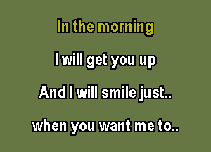 In the morning

lwill get you up

And I will smile just.

when you want me to..