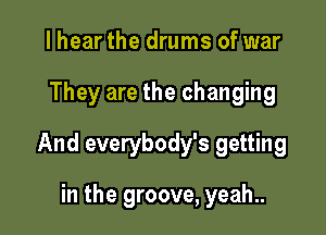 lhear the drums of war

They are the changing

And everybody's getting

in the groove, yeah..