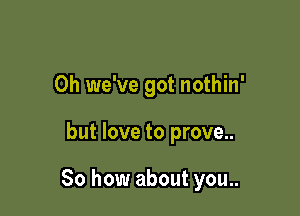 0h we've got nothin'

but love to prove..

So how about you..