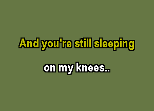 And you're still sleeping

on my knees..
