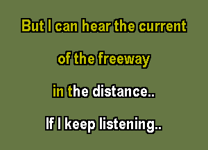 But I can hear the current
of the freeway

in the distance..

If I keep listening