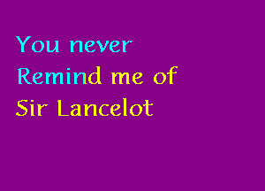 You never
Remind me of

Sir Lancelot