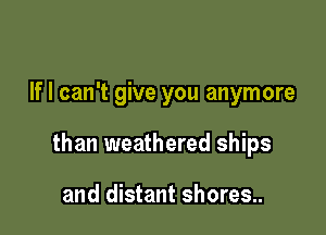If I can't give you anymore

than weathered ships

and distant shores..